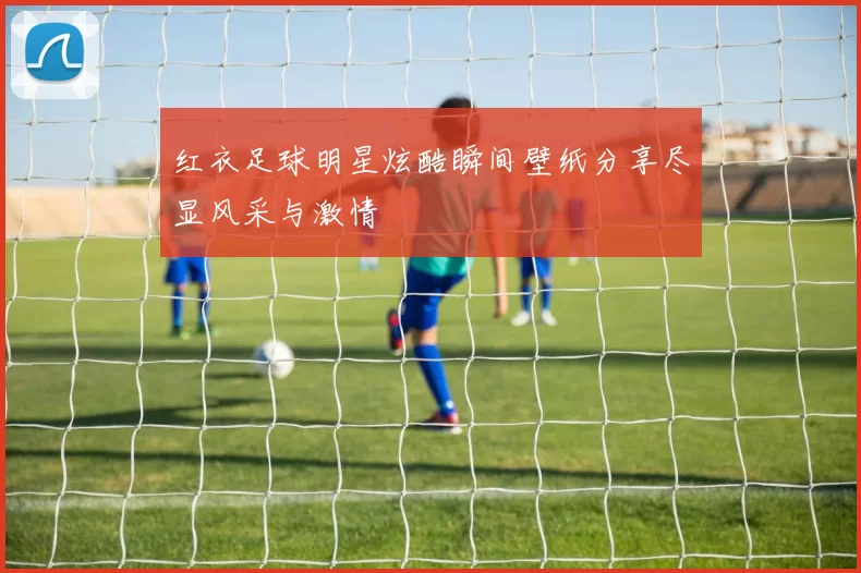 红衣足球明星炫酷瞬间壁纸分享尽显风采与激情
