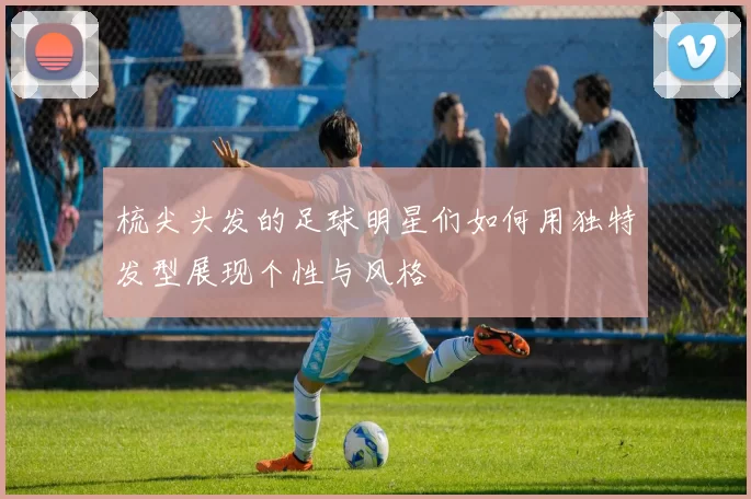 梳尖头发的足球明星们如何用独特发型展现个性与风格