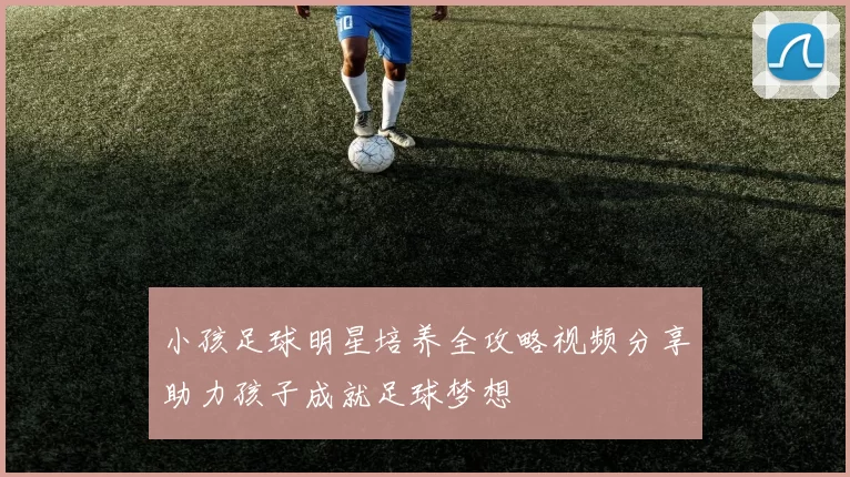 小孩足球明星培养全攻略视频分享助力孩子成就足球梦想