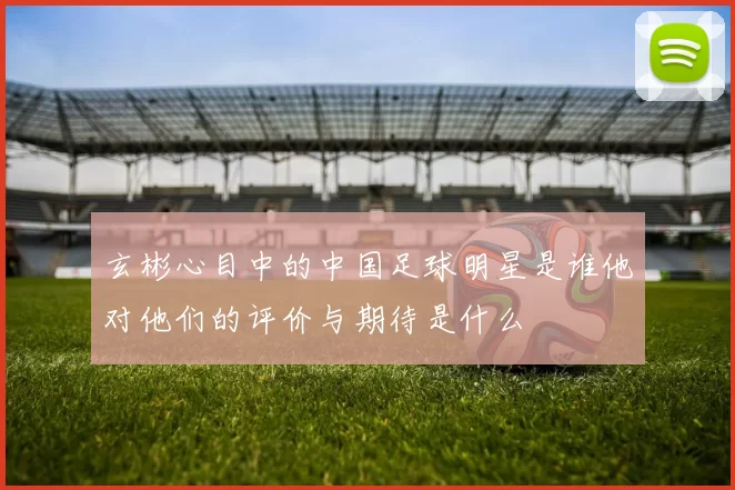 玄彬心目中的中国足球明星是谁他对他们的评价与期待是什么