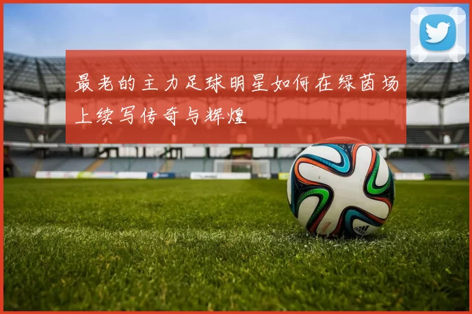 最老的主力足球明星如何在绿茵场上续写传奇与辉煌