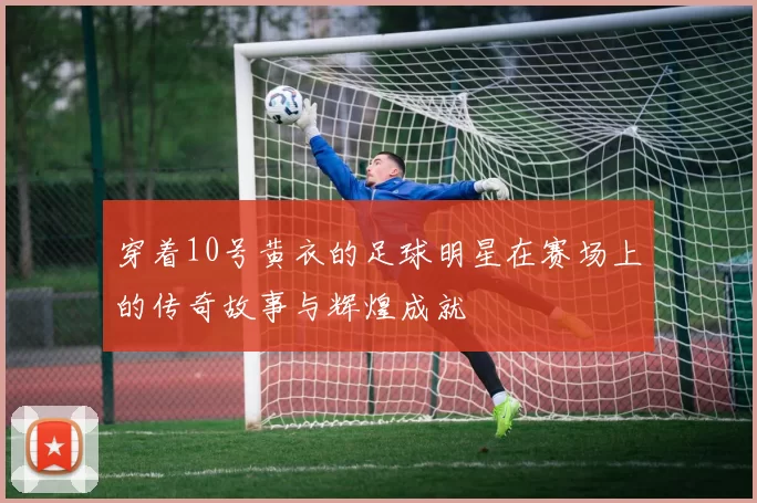 穿着10号黄衣的足球明星在赛场上的传奇故事与辉煌成就