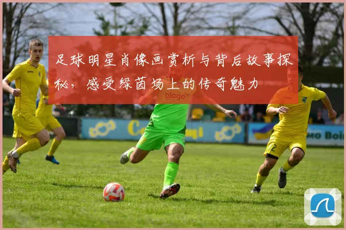 足球明星肖像画赏析与背后故事探秘，感受绿茵场上的传奇魅力