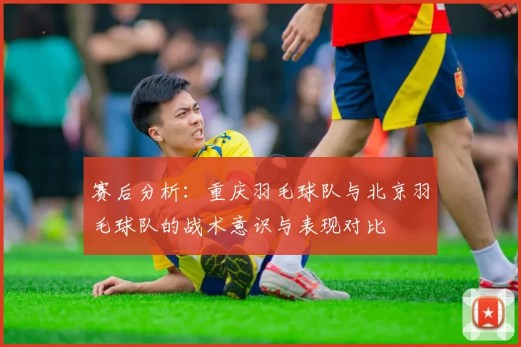 赛后分析：重庆羽毛球队与北京羽毛球队的战术意识与表现对比