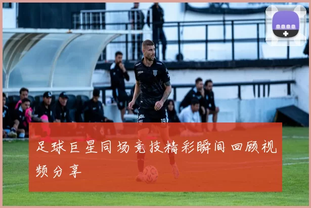 足球巨星同场竞技精彩瞬间回顾视频分享