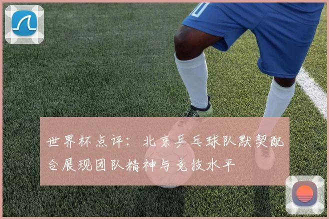 世界杯点评：北京乒乓球队默契配合展现团队精神与竞技水平