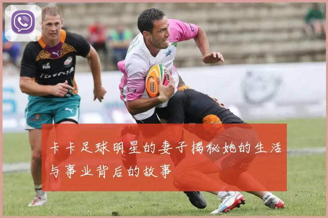 卡卡足球明星的妻子揭秘她的生活与事业背后的故事