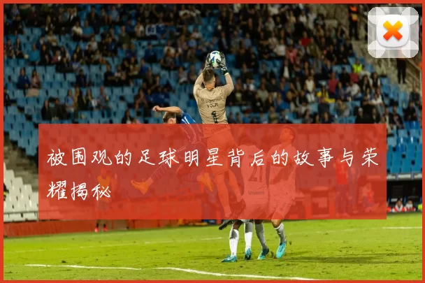 被围观的足球明星背后的故事与荣耀揭秘