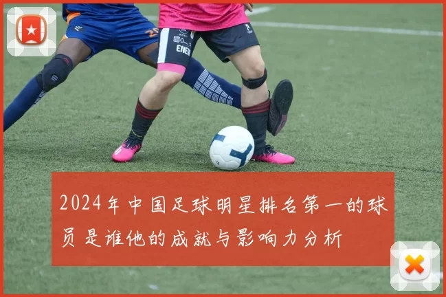2024年中国足球明星排名第一的球员是谁他的成就与影响力分析