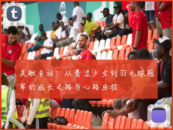 吴敏专访：从青涩少女到羽毛球冠军的成长之路与心路历程