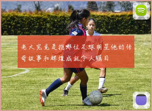 老大究竟是指哪位足球明星他的传奇故事和辉煌成就令人瞩目