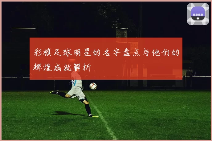 彩旗足球明星的名字盘点与他们的辉煌成就解析
