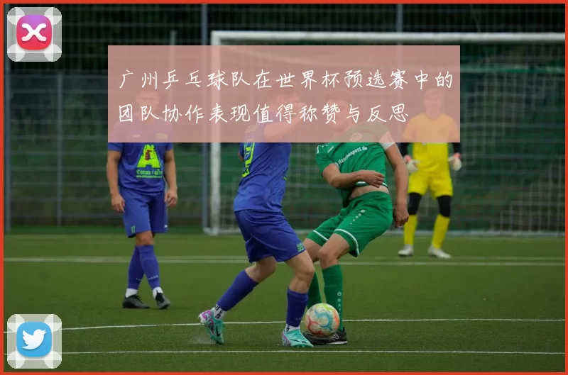 广州乒乓球队在世界杯预选赛中的团队协作表现值得称赞与反思