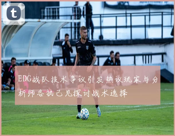 EDG战队技术争议引发热议玩家与分析师各执己见探讨战术选择