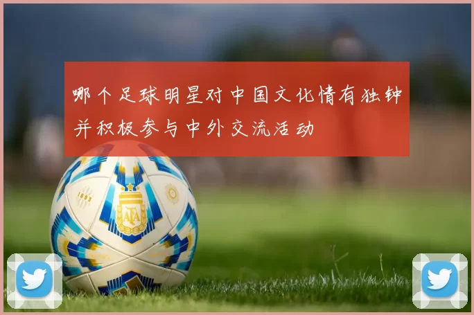 哪个足球明星对中国文化情有独钟并积极参与中外交流活动