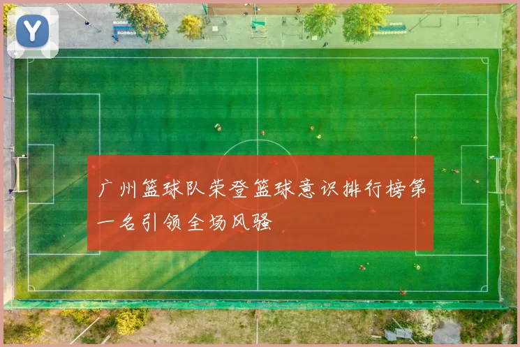 广州篮球队荣登篮球意识排行榜第一名引领全场风骚