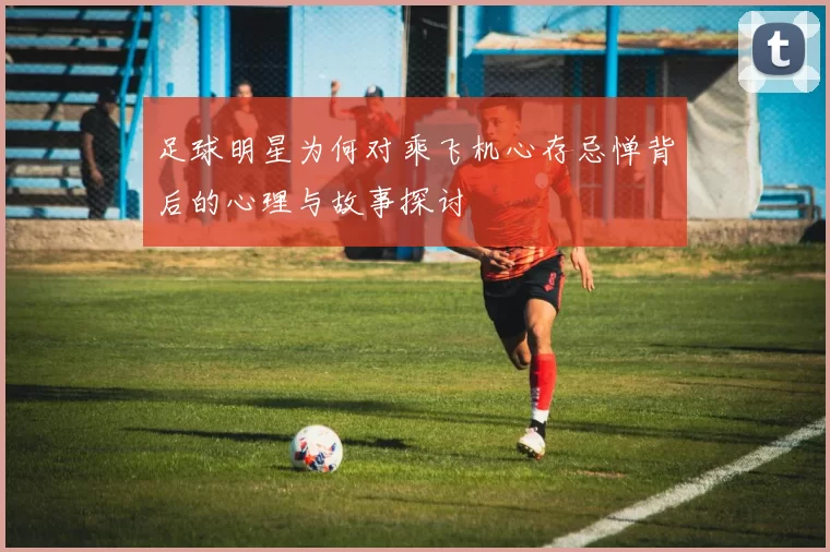 足球明星为何对乘飞机心存忌惮背后的心理与故事探讨
