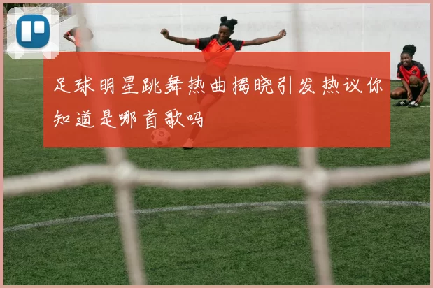 足球明星跳舞热曲揭晓引发热议你知道是哪首歌吗