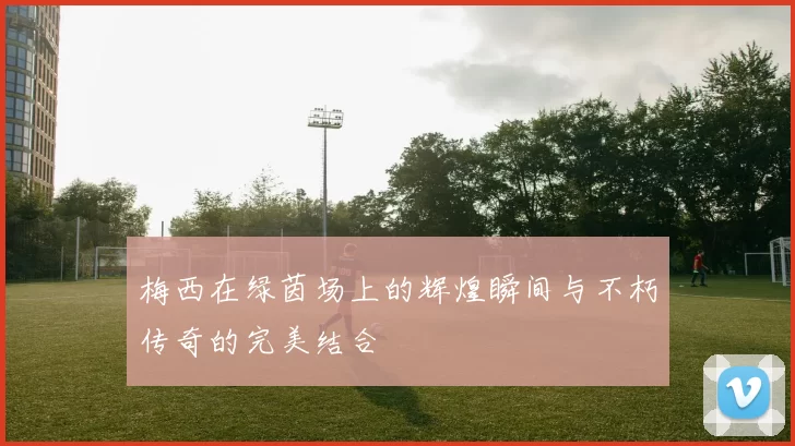 梅西在绿茵场上的辉煌瞬间与不朽传奇的完美结合