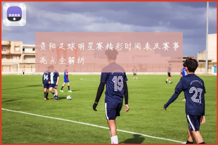 贵阳足球明星赛精彩时间表及赛事亮点全解析