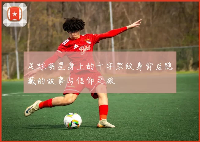 足球明星身上的十字架纹身背后隐藏的故事与信仰之旅