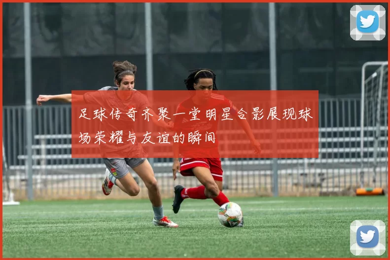 足球传奇齐聚一堂明星合影展现球场荣耀与友谊的瞬间