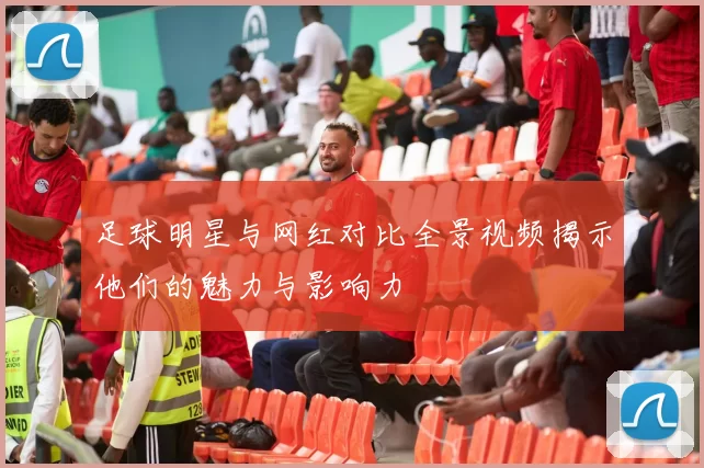 足球明星与网红对比全景视频揭示他们的魅力与影响力