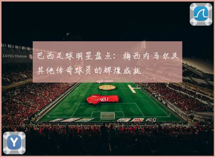 巴西足球明星盘点：梅西内马尔及其他传奇球员的辉煌成就