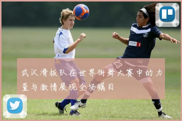武汉滑板队在世界街舞大赛中的力量与激情展现全场瞩目