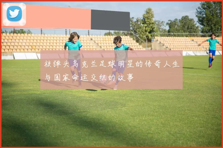 核弹头乌克兰足球明星的传奇人生与国家命运交织的故事
