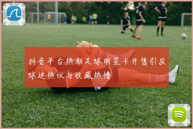 抖音平台热潮足球明星卡开售引发球迷热议与收藏热情