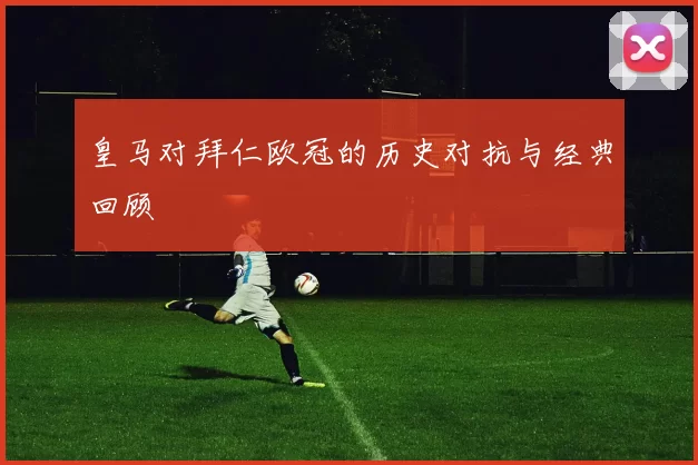 皇马对拜仁欧冠的历史对抗与经典回顾