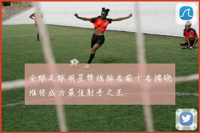 全球足球明星锋线排名前十名揭晓谁将成为最佳射手之王