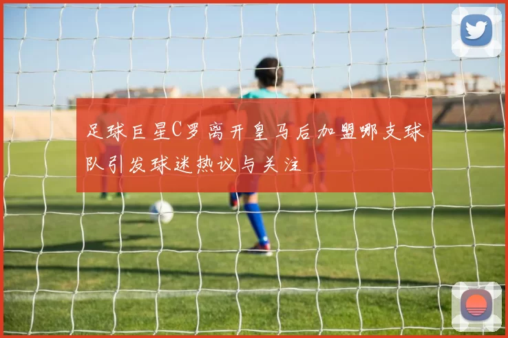 足球巨星C罗离开皇马后加盟哪支球队引发球迷热议与关注