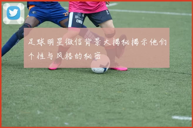 足球明星微信背景大揭秘揭示他们个性与风格的秘密