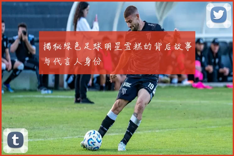 揭秘绿色足球明星雪糕的背后故事与代言人身份
