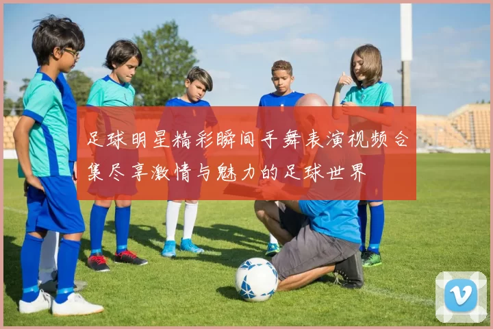 足球明星精彩瞬间手舞表演视频合集尽享激情与魅力的足球世界