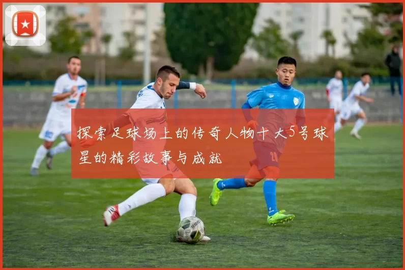 探索足球场上的传奇人物十大5号球星的精彩故事与成就
