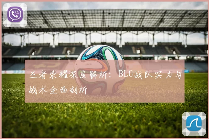 王者荣耀深度解析：BLG战队实力与战术全面剖析