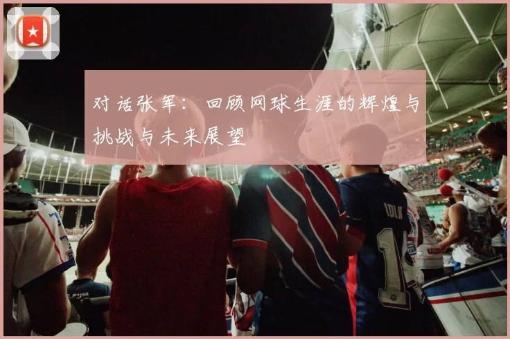 对话张军：回顾网球生涯的辉煌与挑战与未来展望