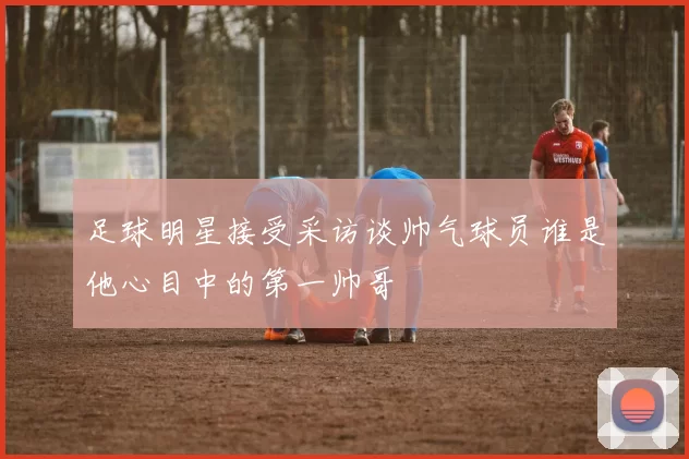 足球明星接受采访谈帅气球员谁是他心目中的第一帅哥