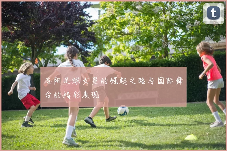 洛阳足球女星的崛起之路与国际舞台的精彩表现