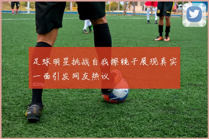 足球明星挑战自我擦镜子展现真实一面引发网友热议