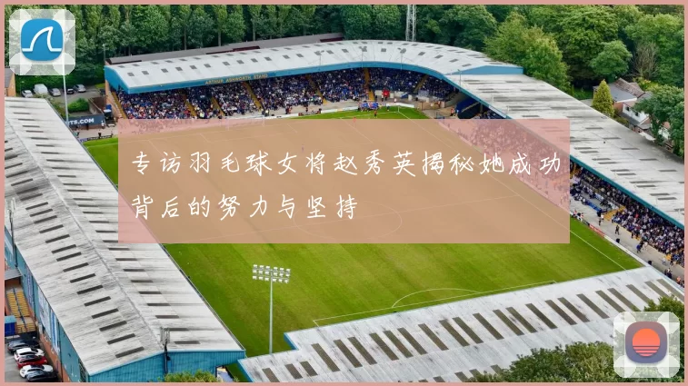 专访羽毛球女将赵秀英揭秘她成功背后的努力与坚持