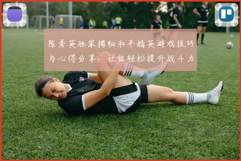 陈秀英独家揭秘和平精英游戏技巧与心得分享，让你轻松提升战斗力