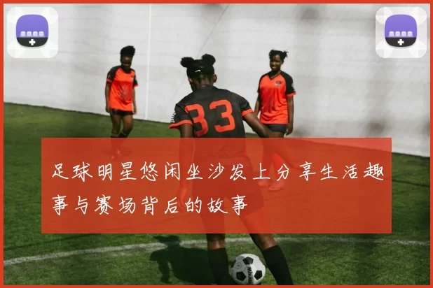 足球明星悠闲坐沙发上分享生活趣事与赛场背后的故事