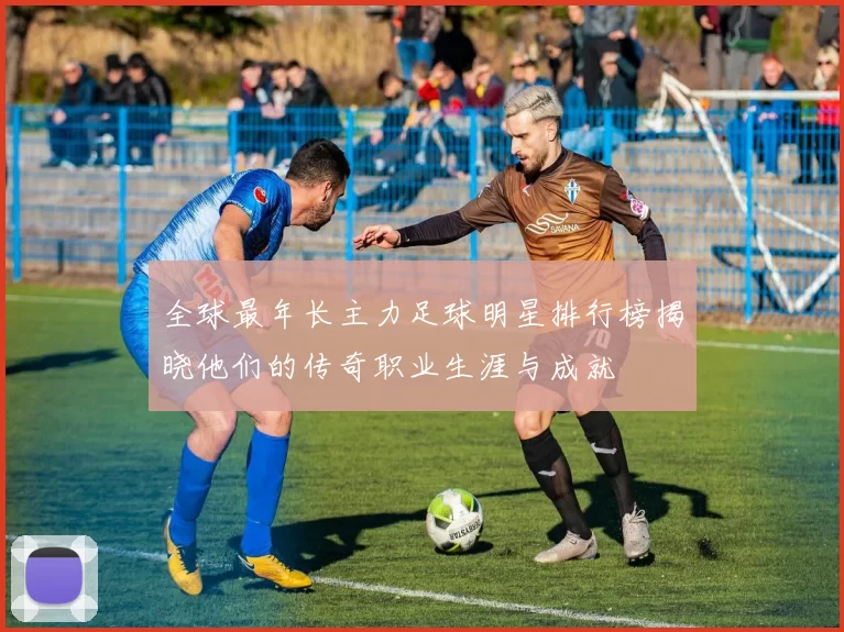 全球最年长主力足球明星排行榜揭晓他们的传奇职业生涯与成就