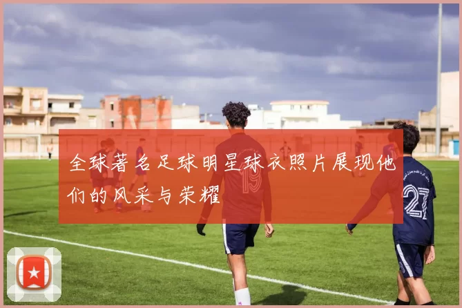 全球著名足球明星球衣照片展现他们的风采与荣耀