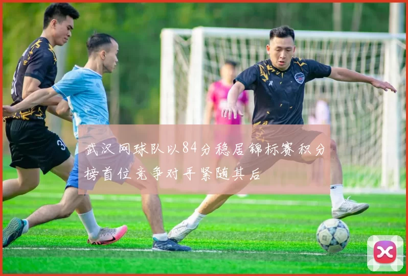 武汉网球队以84分稳居锦标赛积分榜首位竞争对手紧随其后