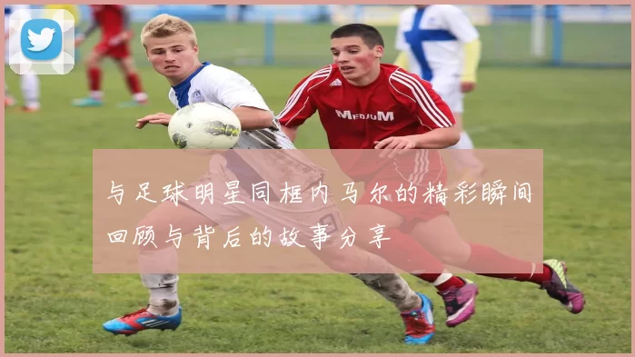 与足球明星同框内马尔的精彩瞬间回顾与背后的故事分享